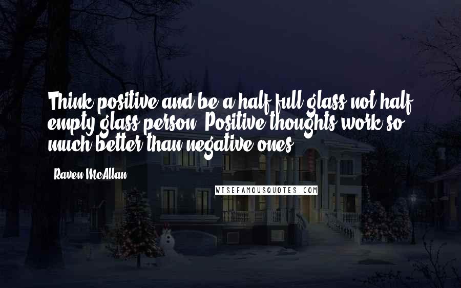 Raven McAllan Quotes: Think positive and be a half full glass not half empty glass person. Positive thoughts work so much better than negative ones