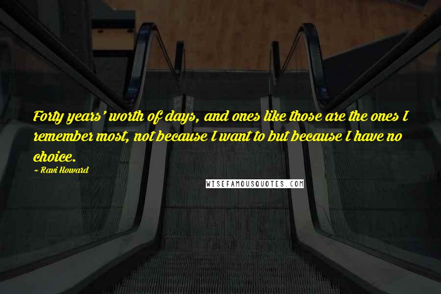 Ravi Howard Quotes: Forty years' worth of days, and ones like those are the ones I remember most, not because I want to but because I have no choice.