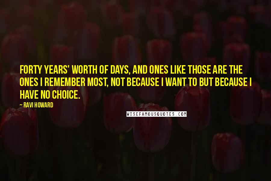Ravi Howard Quotes: Forty years' worth of days, and ones like those are the ones I remember most, not because I want to but because I have no choice.