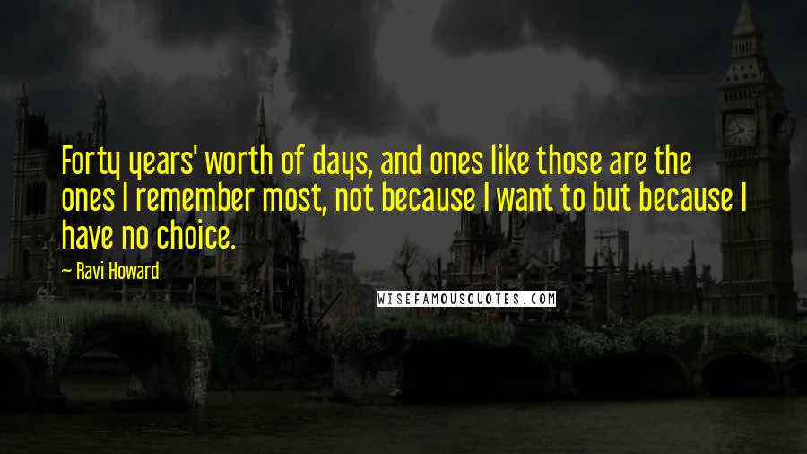 Ravi Howard Quotes: Forty years' worth of days, and ones like those are the ones I remember most, not because I want to but because I have no choice.