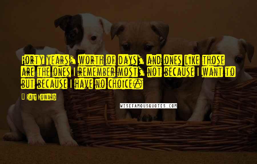 Ravi Howard Quotes: Forty years' worth of days, and ones like those are the ones I remember most, not because I want to but because I have no choice.