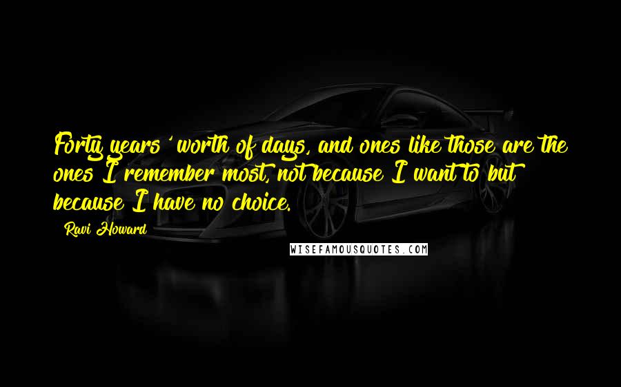 Ravi Howard Quotes: Forty years' worth of days, and ones like those are the ones I remember most, not because I want to but because I have no choice.