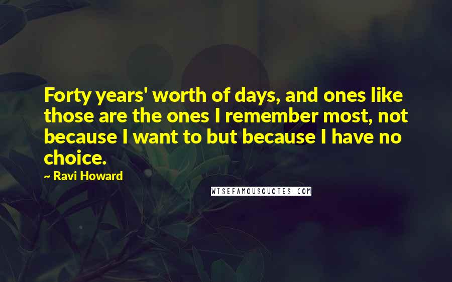 Ravi Howard Quotes: Forty years' worth of days, and ones like those are the ones I remember most, not because I want to but because I have no choice.