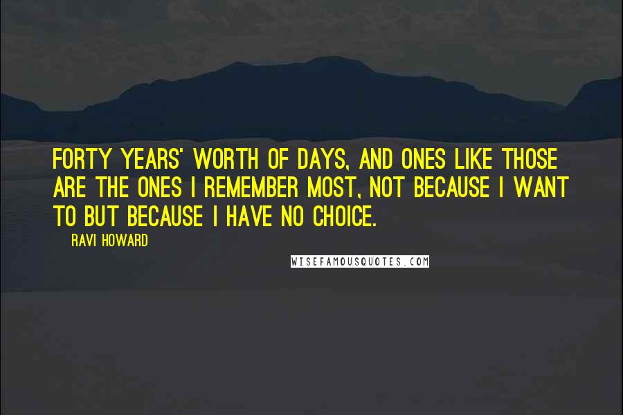 Ravi Howard Quotes: Forty years' worth of days, and ones like those are the ones I remember most, not because I want to but because I have no choice.