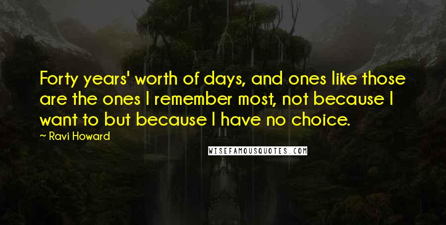 Ravi Howard Quotes: Forty years' worth of days, and ones like those are the ones I remember most, not because I want to but because I have no choice.