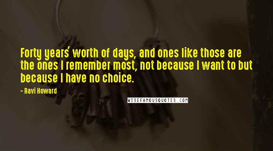 Ravi Howard Quotes: Forty years' worth of days, and ones like those are the ones I remember most, not because I want to but because I have no choice.