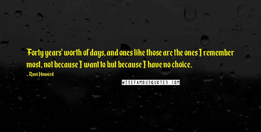 Ravi Howard Quotes: Forty years' worth of days, and ones like those are the ones I remember most, not because I want to but because I have no choice.