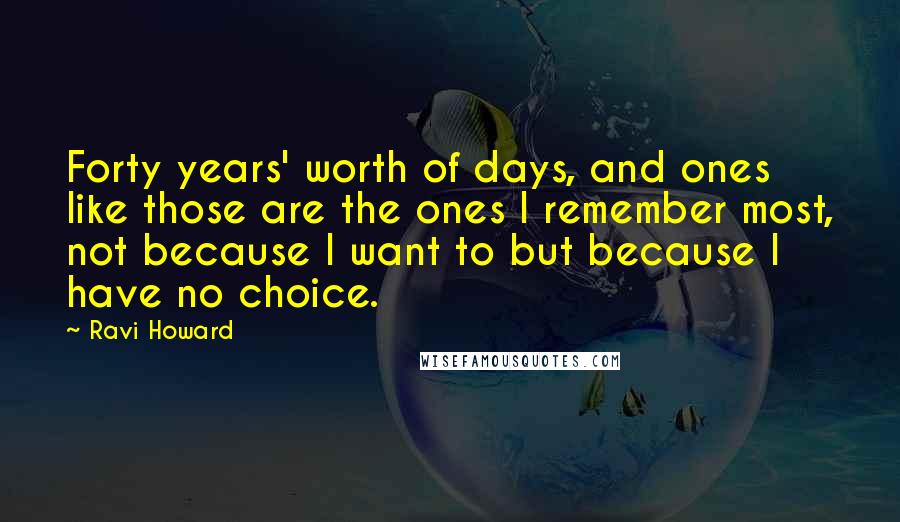 Ravi Howard Quotes: Forty years' worth of days, and ones like those are the ones I remember most, not because I want to but because I have no choice.