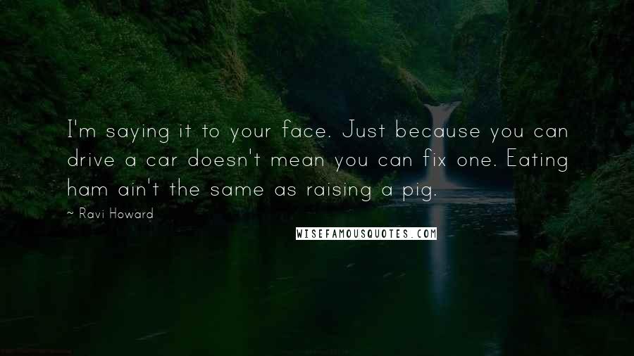 Ravi Howard Quotes: I'm saying it to your face. Just because you can drive a car doesn't mean you can fix one. Eating ham ain't the same as raising a pig.