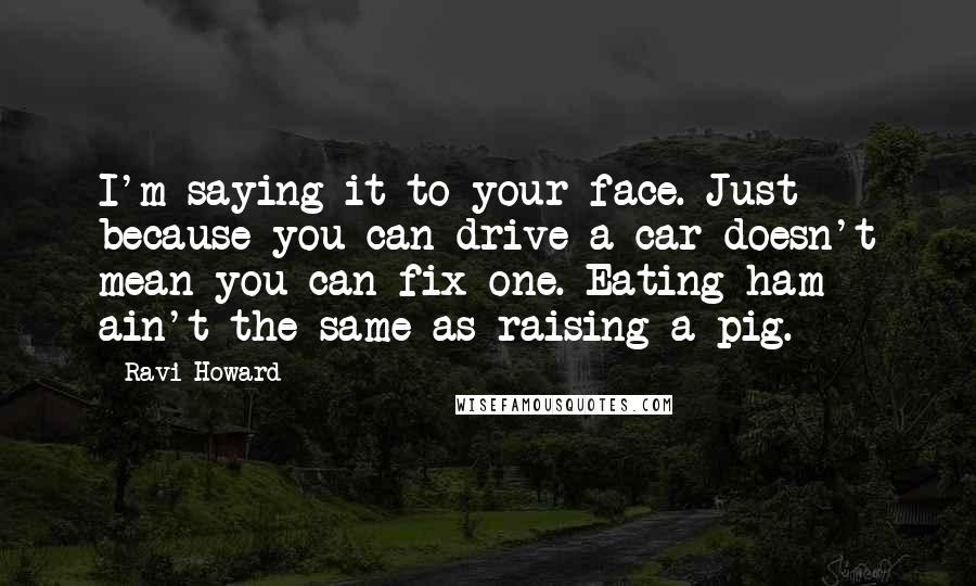 Ravi Howard Quotes: I'm saying it to your face. Just because you can drive a car doesn't mean you can fix one. Eating ham ain't the same as raising a pig.