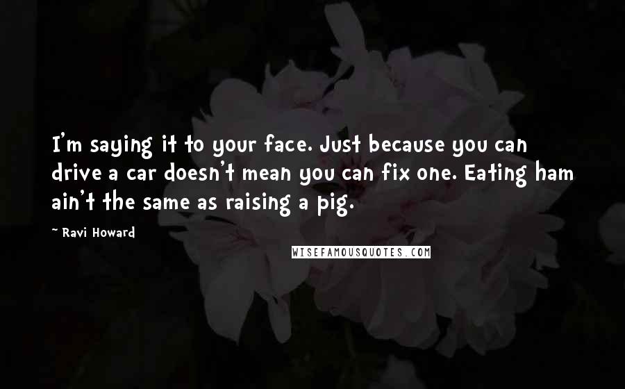 Ravi Howard Quotes: I'm saying it to your face. Just because you can drive a car doesn't mean you can fix one. Eating ham ain't the same as raising a pig.