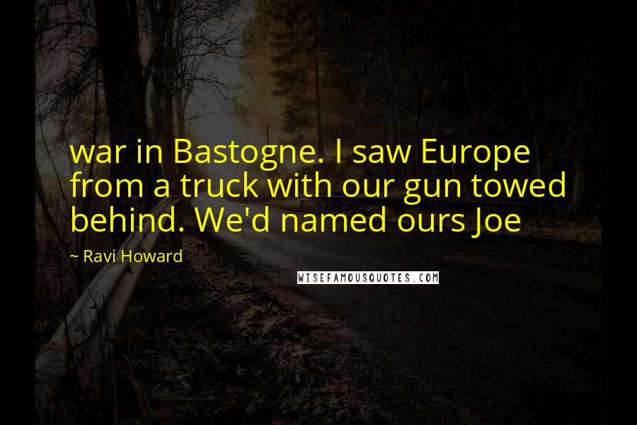 Ravi Howard Quotes: war in Bastogne. I saw Europe from a truck with our gun towed behind. We'd named ours Joe