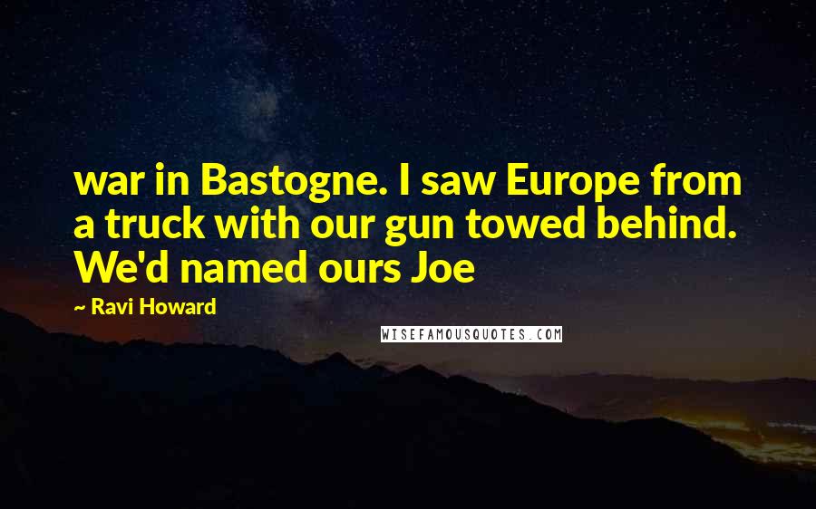 Ravi Howard Quotes: war in Bastogne. I saw Europe from a truck with our gun towed behind. We'd named ours Joe