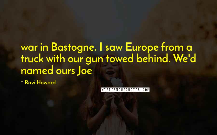 Ravi Howard Quotes: war in Bastogne. I saw Europe from a truck with our gun towed behind. We'd named ours Joe