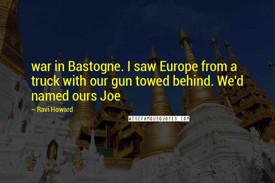 Ravi Howard Quotes: war in Bastogne. I saw Europe from a truck with our gun towed behind. We'd named ours Joe