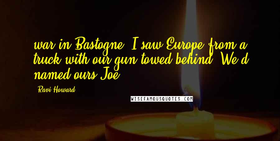 Ravi Howard Quotes: war in Bastogne. I saw Europe from a truck with our gun towed behind. We'd named ours Joe