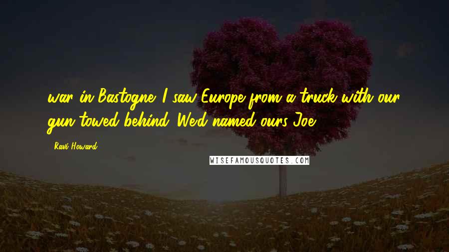 Ravi Howard Quotes: war in Bastogne. I saw Europe from a truck with our gun towed behind. We'd named ours Joe