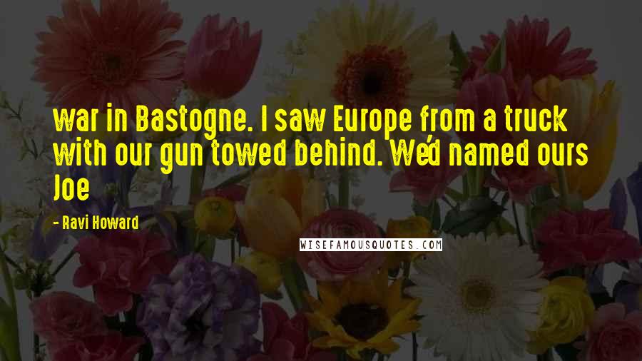 Ravi Howard Quotes: war in Bastogne. I saw Europe from a truck with our gun towed behind. We'd named ours Joe