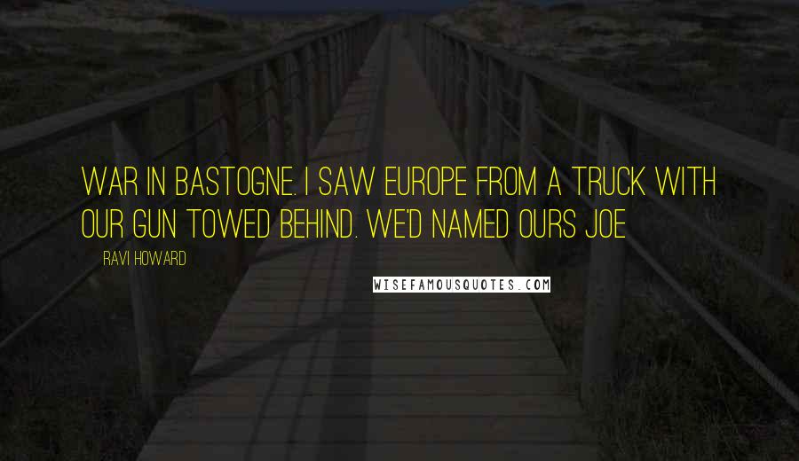 Ravi Howard Quotes: war in Bastogne. I saw Europe from a truck with our gun towed behind. We'd named ours Joe