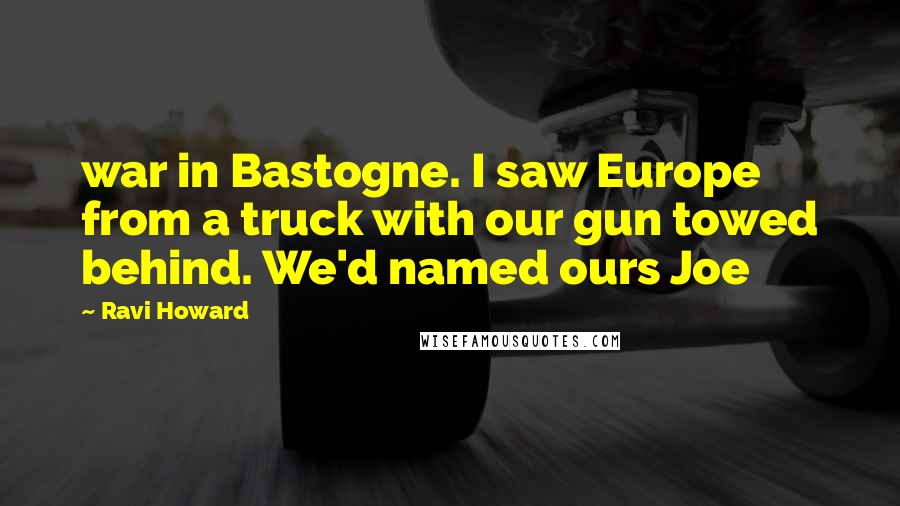 Ravi Howard Quotes: war in Bastogne. I saw Europe from a truck with our gun towed behind. We'd named ours Joe