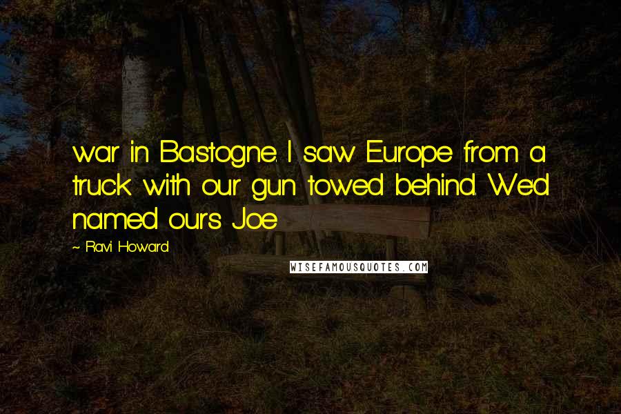 Ravi Howard Quotes: war in Bastogne. I saw Europe from a truck with our gun towed behind. We'd named ours Joe