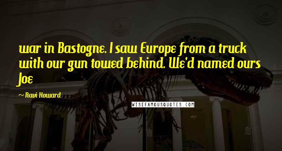 Ravi Howard Quotes: war in Bastogne. I saw Europe from a truck with our gun towed behind. We'd named ours Joe