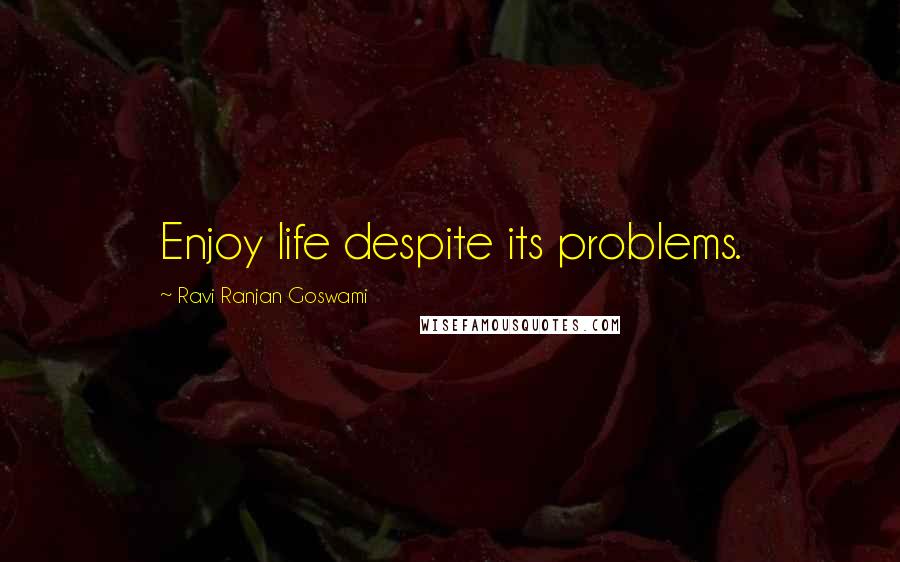 Ravi Ranjan Goswami Quotes: Enjoy life despite its problems.
