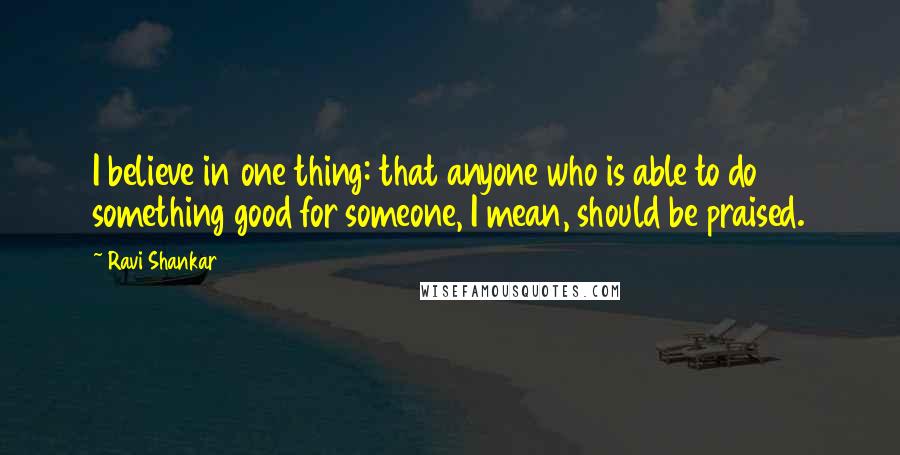 Ravi Shankar Quotes: I believe in one thing: that anyone who is able to do something good for someone, I mean, should be praised.
