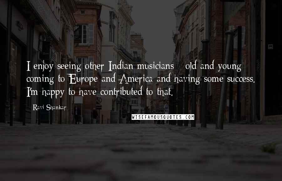 Ravi Shankar Quotes: I enjoy seeing other Indian musicians - old and young - coming to Europe and America and having some success. I'm happy to have contributed to that.