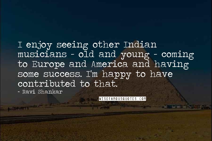Ravi Shankar Quotes: I enjoy seeing other Indian musicians - old and young - coming to Europe and America and having some success. I'm happy to have contributed to that.