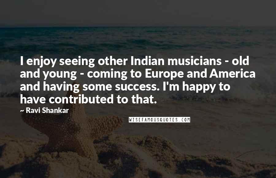Ravi Shankar Quotes: I enjoy seeing other Indian musicians - old and young - coming to Europe and America and having some success. I'm happy to have contributed to that.