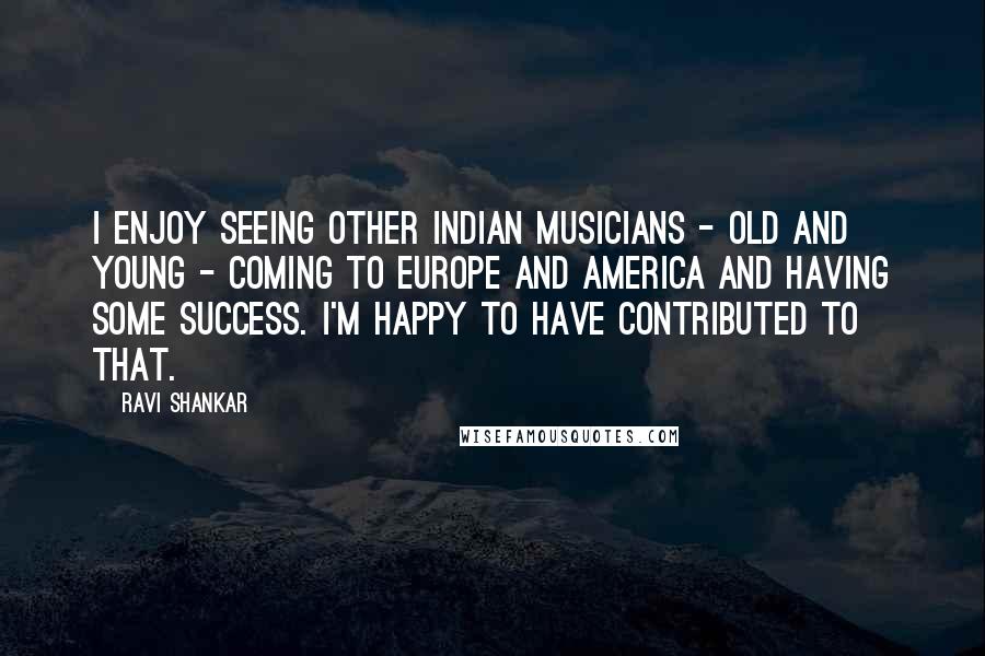 Ravi Shankar Quotes: I enjoy seeing other Indian musicians - old and young - coming to Europe and America and having some success. I'm happy to have contributed to that.