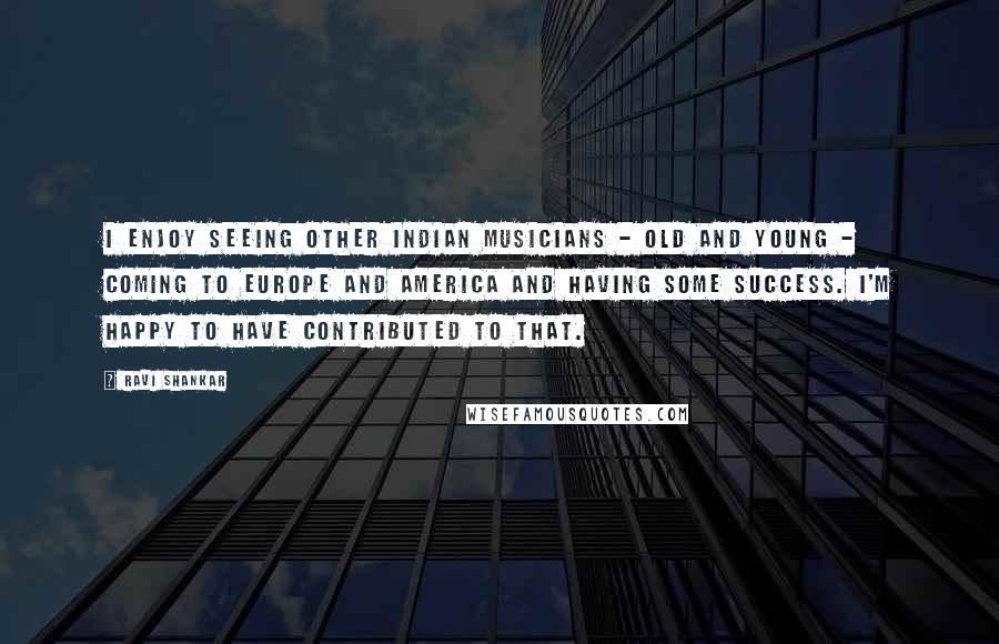 Ravi Shankar Quotes: I enjoy seeing other Indian musicians - old and young - coming to Europe and America and having some success. I'm happy to have contributed to that.