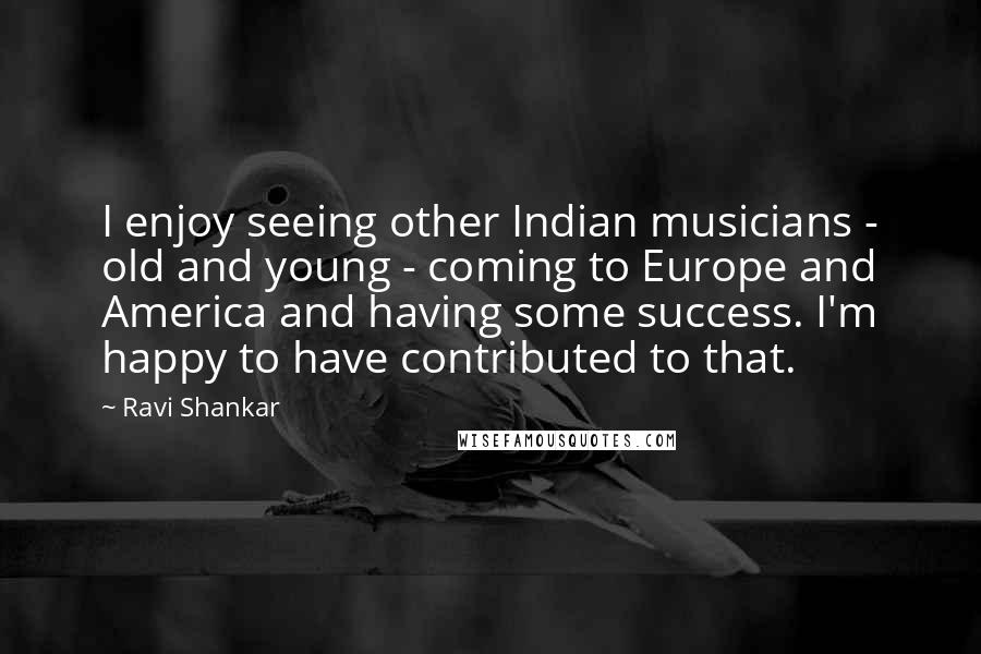 Ravi Shankar Quotes: I enjoy seeing other Indian musicians - old and young - coming to Europe and America and having some success. I'm happy to have contributed to that.