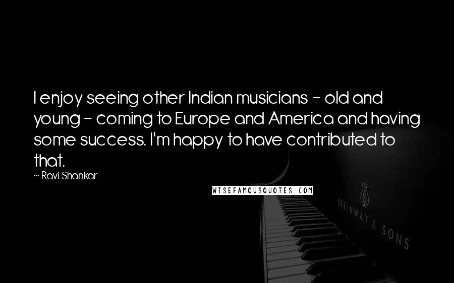 Ravi Shankar Quotes: I enjoy seeing other Indian musicians - old and young - coming to Europe and America and having some success. I'm happy to have contributed to that.