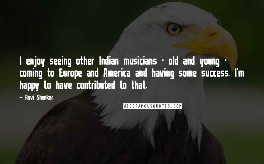 Ravi Shankar Quotes: I enjoy seeing other Indian musicians - old and young - coming to Europe and America and having some success. I'm happy to have contributed to that.