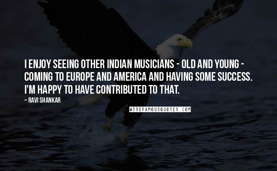 Ravi Shankar Quotes: I enjoy seeing other Indian musicians - old and young - coming to Europe and America and having some success. I'm happy to have contributed to that.