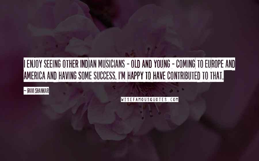 Ravi Shankar Quotes: I enjoy seeing other Indian musicians - old and young - coming to Europe and America and having some success. I'm happy to have contributed to that.