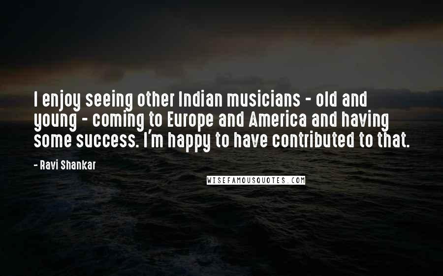 Ravi Shankar Quotes: I enjoy seeing other Indian musicians - old and young - coming to Europe and America and having some success. I'm happy to have contributed to that.