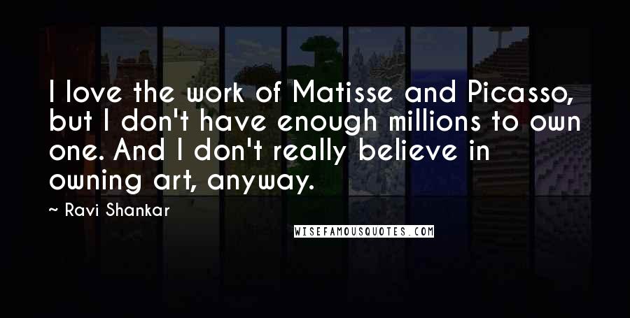 Ravi Shankar Quotes: I love the work of Matisse and Picasso, but I don't have enough millions to own one. And I don't really believe in owning art, anyway.