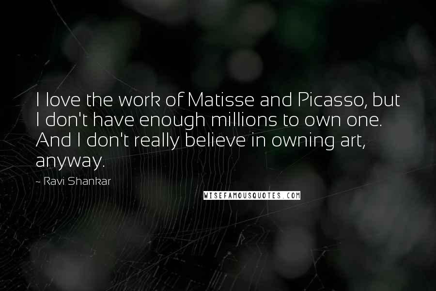 Ravi Shankar Quotes: I love the work of Matisse and Picasso, but I don't have enough millions to own one. And I don't really believe in owning art, anyway.