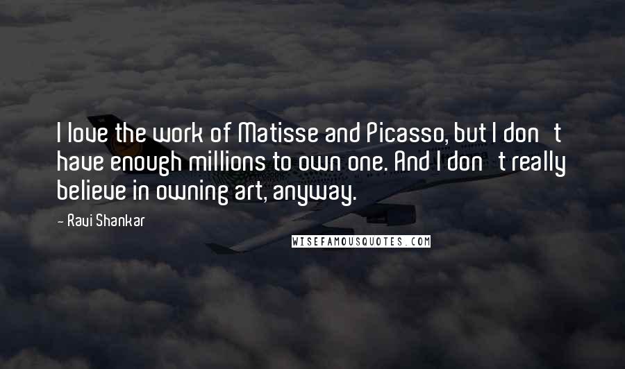 Ravi Shankar Quotes: I love the work of Matisse and Picasso, but I don't have enough millions to own one. And I don't really believe in owning art, anyway.
