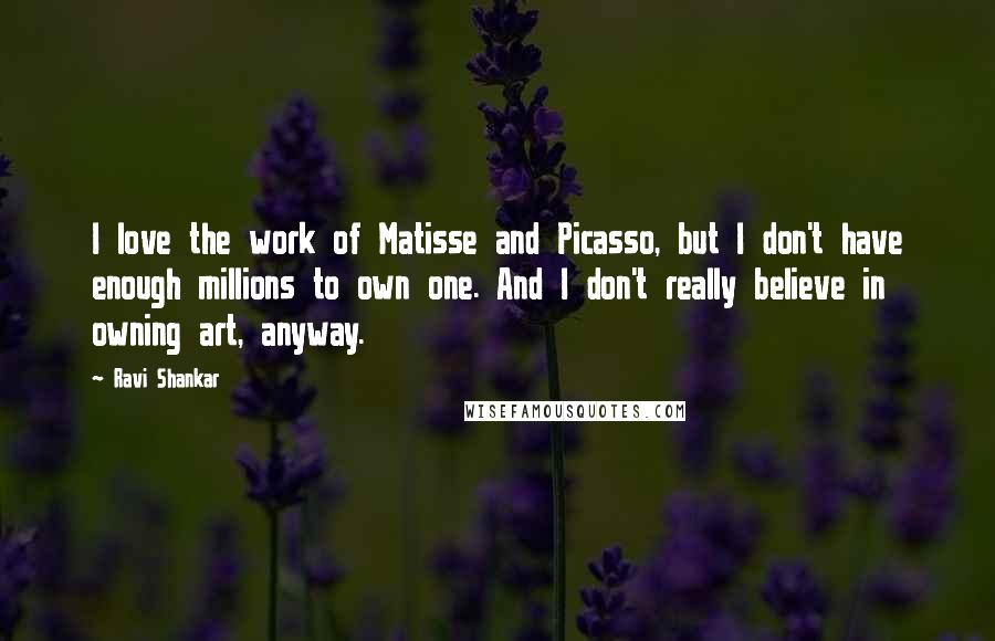 Ravi Shankar Quotes: I love the work of Matisse and Picasso, but I don't have enough millions to own one. And I don't really believe in owning art, anyway.