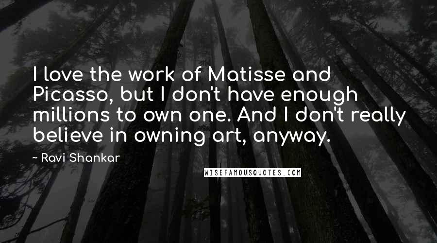 Ravi Shankar Quotes: I love the work of Matisse and Picasso, but I don't have enough millions to own one. And I don't really believe in owning art, anyway.