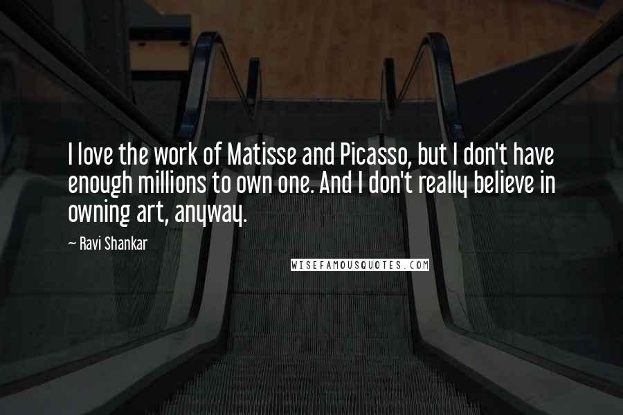 Ravi Shankar Quotes: I love the work of Matisse and Picasso, but I don't have enough millions to own one. And I don't really believe in owning art, anyway.