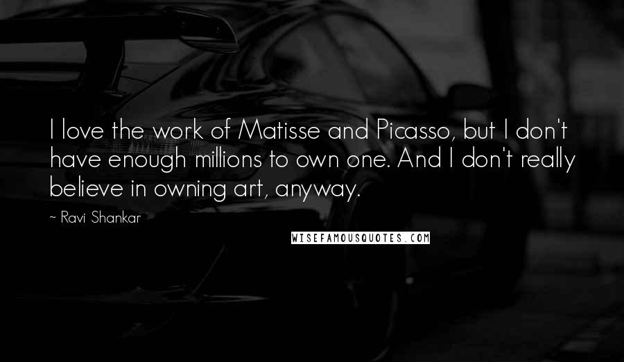 Ravi Shankar Quotes: I love the work of Matisse and Picasso, but I don't have enough millions to own one. And I don't really believe in owning art, anyway.