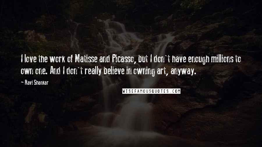 Ravi Shankar Quotes: I love the work of Matisse and Picasso, but I don't have enough millions to own one. And I don't really believe in owning art, anyway.