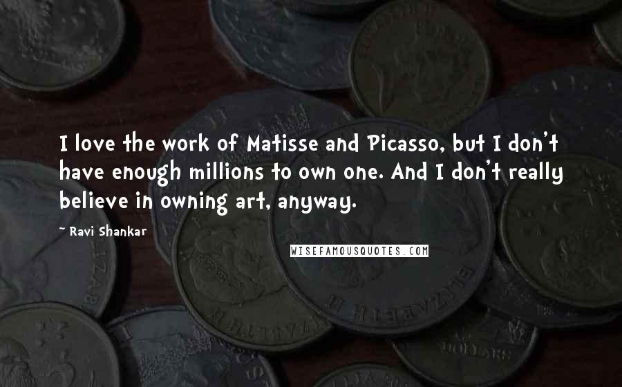 Ravi Shankar Quotes: I love the work of Matisse and Picasso, but I don't have enough millions to own one. And I don't really believe in owning art, anyway.