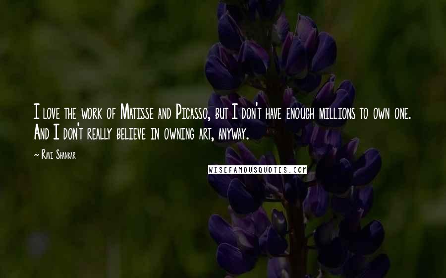 Ravi Shankar Quotes: I love the work of Matisse and Picasso, but I don't have enough millions to own one. And I don't really believe in owning art, anyway.
