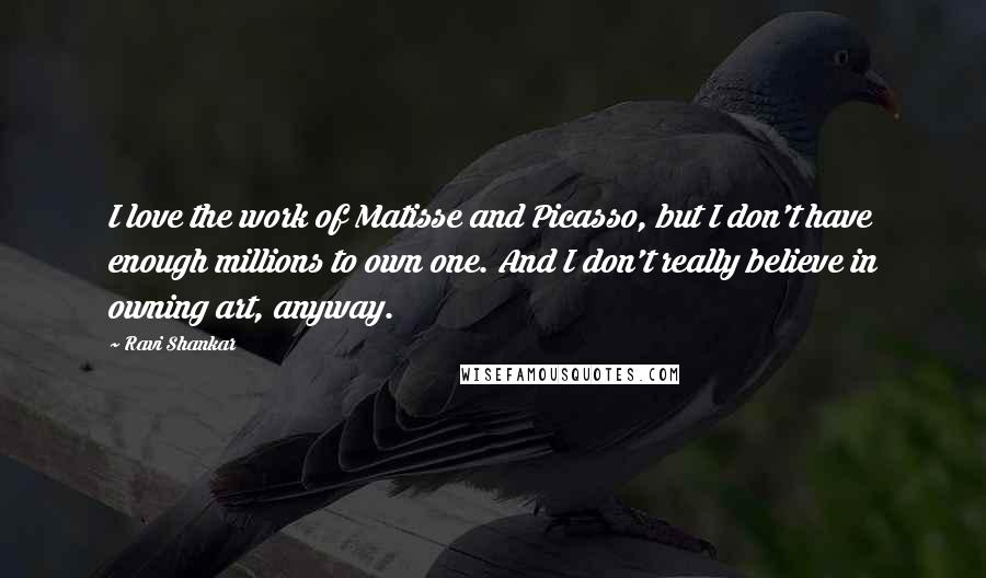 Ravi Shankar Quotes: I love the work of Matisse and Picasso, but I don't have enough millions to own one. And I don't really believe in owning art, anyway.